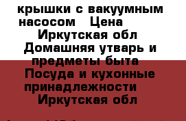 крышки с вакуумным насосом › Цена ­ 500 - Иркутская обл. Домашняя утварь и предметы быта » Посуда и кухонные принадлежности   . Иркутская обл.